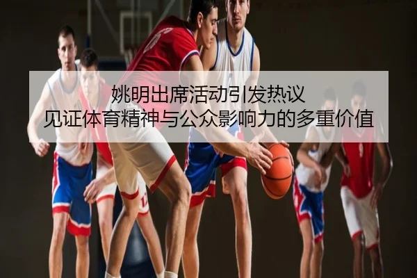 姚明出席活动引发热议 见证体育精神与公众影响力的多重价值